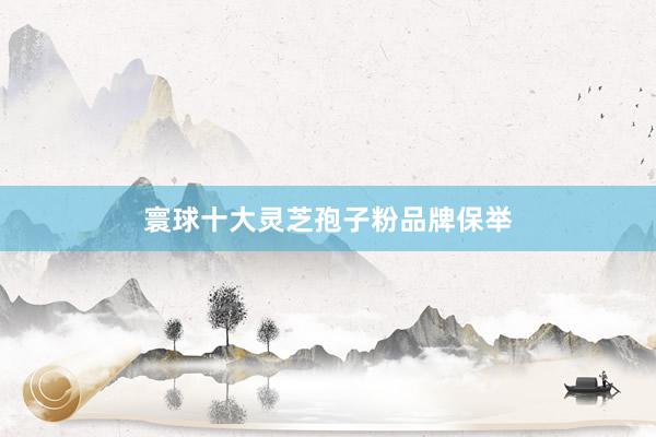 寰球十大灵芝孢子粉品牌保举