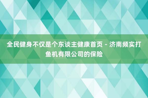 全民健身不仅是个东谈主健康首页 - 济南频实打鱼机有限公司的保险